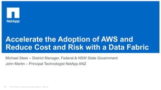 © 2014 NetApp, Inc. All rights reserved. NetApp Confidential – Limited Use
Accelerate the Adoption of AWS and
Reduce Cost and Risk with a Data Fabric
Michael Steer – District Manager, Federal & NSW State Government
John Martin – Principal Technologist NetApp ANZ
1
 