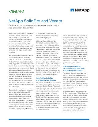 Veeam availability solutions combined
with fully scalable, predictable, and
automated NetApp®
SolidFire®
infrastructures enable organizations
to ensure predictable application
performance and availability while
simplifying IT operational management,
enhancing agility, lowering costs, and
advancing their digital transformation
initiatives.
SolidFire Element®
OS software enables
a number of platforms, including
SolidFire web-scale all-flash arrays,
FlexPod®
SF converged infrastructure,
and NetApp HCI. Each of these platforms
powers cloud environments by allowing
administrators to consolidate workloads
onto a single infrastructure without
sacrificing performance. As the operating
system for the next-generation data
center, it provides enterprise-grade
reliability, all-flash performance, and
secure multitenancy in an innovative
architecture that delivers unmatched
agility through scalability, predictability,
and automation.
Through its fine-grained performance
control, the SolidFire Element OS
delivers predictable storage quality
of service (QoS) for every workload
to ensure consistent application
performance, regardless of the number
of applications or the size of the cluster.
Each storage volume within a SolidFire
system can be allocated a precise
amount of capacity and performance,
both of which can be changed
spontaneously without migrating
data or interrupting I/O.
While the Element OS provides
flexibility to scale your data when
you need it most, it does so without
compromising protection. Designed
for tomorrow’s applications and data
demands, native data protection
delivers ironclad data assurance
through a resilient, self-healing
architecture that reduces operational
overhead and risk. Local Snapshot™
copies enable space-efficient, point-
in-time copies of your data for rapid
restore. With the built-in synchronous
and asynchronous replication of
SolidFire, data can be copied quickly
between multiple sites, regardless of
where the clusters physically sit.
How NetApp SolidFire
and Veeam Work Together
The Veeam Availability Suite combines
the industry-leading backup, restore,
and replication capabilities of Veeam
Backup & Replication with the advanced
monitoring, reporting, and capacity
planning functionality of Veeam
ONE. Veeam complements NetApp
SolidFire all-flash arrays, converged
infrastructure, and HCI platforms by
providing a simple, agile, and scalable
way to provide availability, protection,
and complete visibility for critical
business workloads across private
cloud environments.
NetApp SolidFire and Veeam
Predictable quality of service and always-on availability for
next-generation data centers
As an agentless solution that directly
integrates with vSphere and Hyper-V,
Veeam rapidly deploys into NetApp
SolidFire environments, simplifies
IT operational management, and
ensures SLAs by providing recovery
time objectives (RTOs) and recovery
point objectives (RPOs) of under 15
minutes for all applications and data.
Veeam helps ensure business agility
by enabling administrators to easily
scale new and existing backup and
replication workloads without affecting
production applications.
Always-On Availability
and Enhanced ROI for Next-
Generation Data Centers
To simplify IT and prevent data loss
on your NetApp SolidFire systems,
Veeam offers built-in features such as
backup copy jobs (with optional WAN
acceleration), which automate the
movement of data to backup storage
repositories such as NetApp E-Series
and AltaVault™.
In addition, Veeam enables very low
RTOs through instant VM and granular
data recoveries directly from NetApp
backup storage systems to ensure
compliance with application SLAs. And
through direct integration with VMware
vSphere storage snapshots (VSS),
Veeam helps organizations maintain
excellent RPOs for all applications
and data across the enterprise.
 