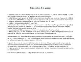Présentation de la gamme

FAS6200 : idéal pour le cloudcomputing, fourni en slot d’extension : 24 coeurs, 196 Go de RAM, 10 ports
SAN intégrés (supportés à partir de la v8 de DATAOntapp uniquement)
FAS3200 (idem de la gamme 3140 3160 etc .... mais avec deux fois plus de perfs). Focus sur le FAS3210
(remplaçant du FAS2050 avec des perfs x4), c’est le premier de la gamme à implémenter le metrocluster.
C’est aussi le premier à proposer du FCoE (10Gb en Ethernet pour du SAN).
DS2246 : nouveaux DS de 2U SATA avec Flash
Présentation d’une solution de provisionning de machines virtuelles SnapManager utilisable en Java/Perl
/Webservice pour pitloter les LUNs des FS, la création/déduplication/migration de machines, intégré à
HyperV, pilotable directement depuis la SCOM.
Nouvel outil de CMDB qui supporte maintenant l’orchestrateur de Ticoli et de Fuji.
Metrocluster : pour du PCA, prod à très haute dispo, interfaçage avec MySQL/PostgreSQL/Domino/Oracle.
Une répli de 10M/s est eﬃcace sur un WAN vu que ce n’est que du diﬀérentiel.
Netapp rappelle être le seul à proposer sur un seul port l’ensemble des technos de stockage : FCoE/iSCSI
/NFS/CIFS (stockage uniﬁé). Ex : EMC l’annonce aussi le stockage uniﬁé, cela signiﬁe que toutes les technos
sur la baie sont supportés mais sur des ports diﬀérents.
Depuis la v8, en plus de proposer la déduplication de données, Ontapp implémente la compression des
données (inline et pendant la copie) : peu recommandé cependant pour une BDD Oracle ou un serveur
Exchange. On a aussi maintenant SSET (dispo sur now) un outl d’estimation de gain et perf en cas
d’implémentation de la compression ou de la déduplication. Netapp souhaite un retours de ses partenaires
sur la compression.
Concernant la déduplication, il y a déjà 8 HexO dédupliqués en production !

 