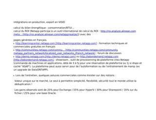 intégrations en production, export en VISIO
calcul du bilan énergétique : consommation/BTU/...
calcul du ROI (Netapp participe à un outil international de calcul du ROI : http://roi.analyze.alinean.com
/neta... [http://roi.analyze.alinean.com/netapp/realize/]) avec des
pages générées en français.
http://learningcenter.netapp.com [http://learningcenter.netapp.com] : formation techniques et
commerciales gratuites en français
http://communities.netapp.com/commu... [http://communities.netapp.com/community
/netapp_partners_network/localized_user_networks_/french_network] : forum de discussion
http://demo.netapp.com [http://demo.netapp.com] ou http://labondemand.netapp.com
[http://labondemand.netapp.com] : showroom , outil de provisionning de plateforme chez Netapp
(commande de machines et applications, délà de 3 à 5j pour une réservation de plateforme ou 1j si dispo et
coché "ASAP"). La plateforme peut aussi servir pour de l’autoformation ou de l’entraînement de manip (ex
un upgrade de DataONTAPP).
Lors de l’entretien, quelques astuces commerciales comme Insister sur des notions :
Valeur unique sur le marché, Le seul à permettre simplicité, ﬂexibilité, sécurité tout le monde utilise la
déduplication !
Les gains observés sont de 25% pour Exchange / 55% pour HyperV / 30% pour Sharepoint / 35% sur du
ﬁchier / 25% pour une base Oracle.

 