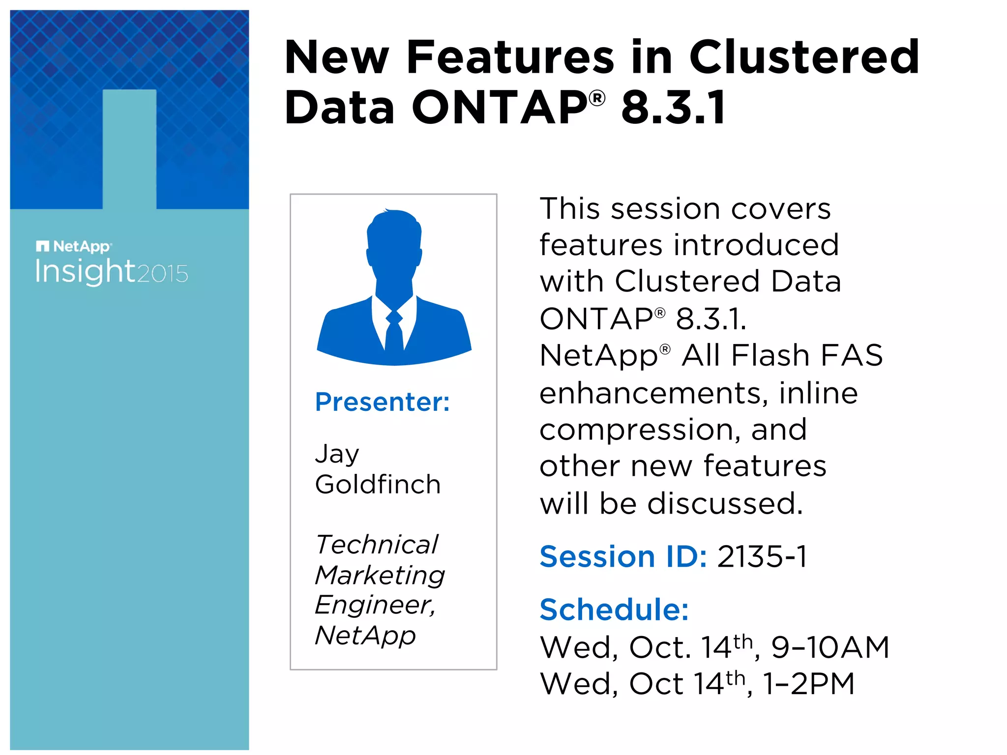 New Features in Clustered
Data ONTAP® 8.3.1
This session covers
features introduced
with Clustered Data
ONTAP® 8.3.1.
NetApp® All Flash FAS
enhancements, inline
compression, and
other new features
will be discussed.
Session ID: 2135-1
Schedule:
Wed, Oct. 14th, 9–10AM
Wed, Oct 14th, 1–2PM
Presenter:
Jay
Goldﬁnch
Technical
Marketing
Engineer,
NetApp
 