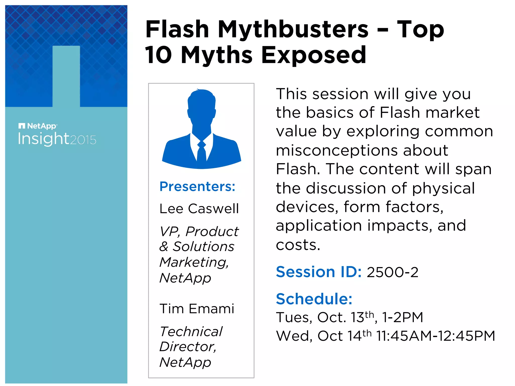 This session will give you
the basics of Flash market
value by exploring common
misconceptions about
Flash. The content will span
the discussion of physical
devices, form factors,
application impacts, and
costs.
Session ID: 2500-2
Schedule:
Tues, Oct. 13th, 1-2PM
Wed, Oct 14th 11:45AM-12:45PM
Presenters:
Lee Caswell
VP, Product
& Solutions
Marketing,
NetApp
Tim Emami
Technical
Director,
NetApp
Flash Mythbusters – Top
10 Myths Exposed
 