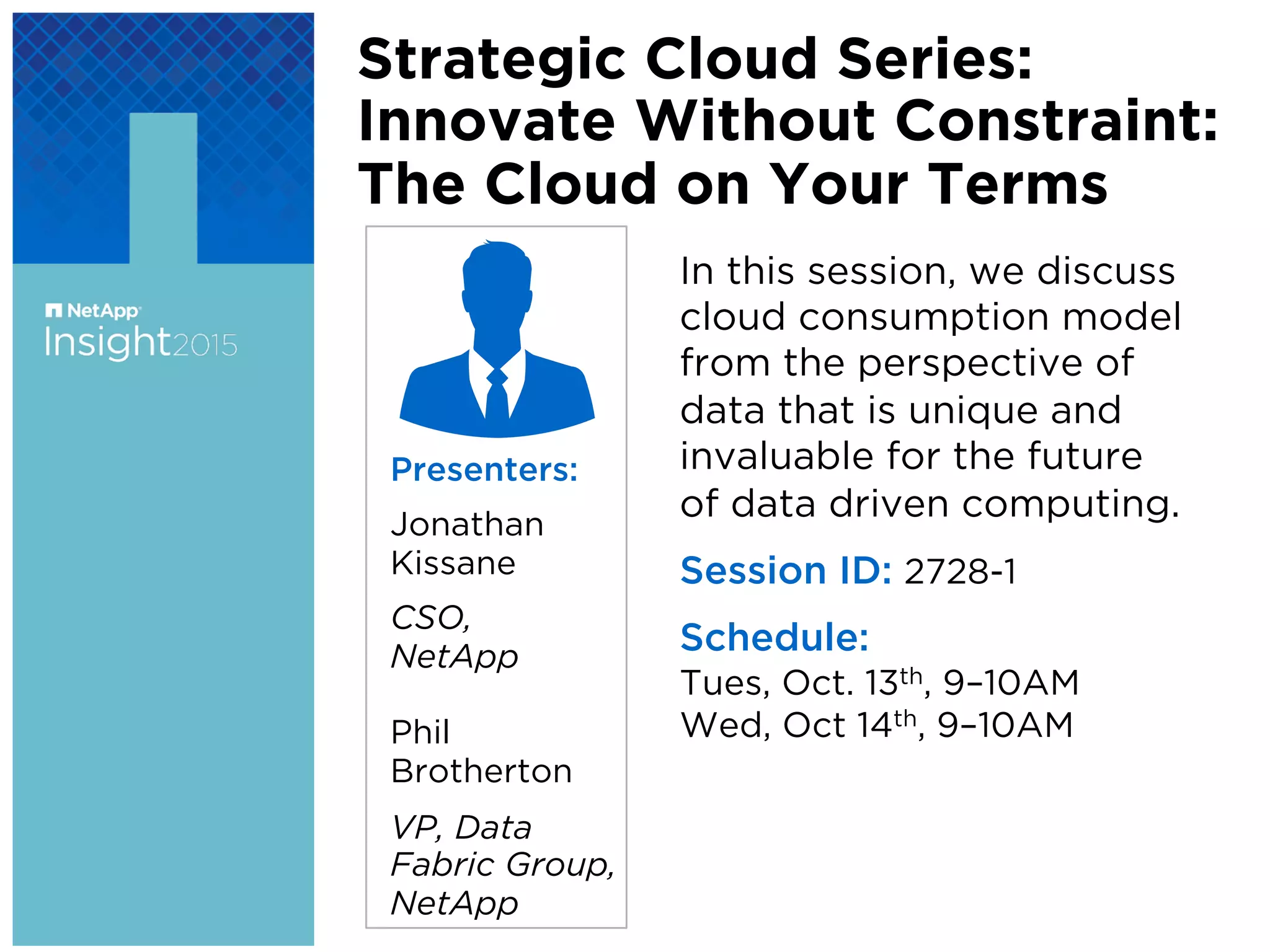 Presenters:
Jonathan
Kissane
CSO,
NetApp
Phil
Brotherton
VP, Data
Fabric Group,
NetApp
Strategic Cloud Series:
Innovate Without Constraint:
The Cloud on Your Terms
In this session, we discuss
cloud consumption model
from the perspective of
data that is unique and
invaluable for the future
of data driven computing.
Session ID: 2728-1
Schedule:
Tues, Oct. 13th, 9–10AM
Wed, Oct 14th, 9–10AM
 