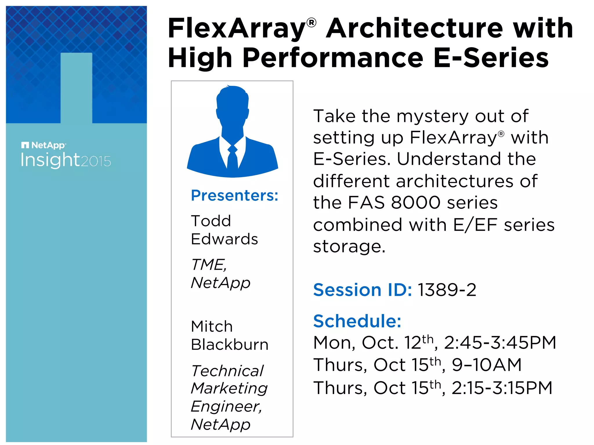 FlexArray® Architecture with
High Performance E-Series
Presenters:
Todd
Edwards
TME,
NetApp
Mitch
Blackburn
Technical
Marketing
Engineer,
NetApp
Take the mystery out of
setting up FlexArray® with
E-Series. Understand the
diﬀerent architectures of
the FAS 8000 series
combined with E/EF series
storage.
Session ID: 1389-2
Schedule:
Mon, Oct. 12th, 2:45-3:45PM
Thurs, Oct 15th, 9–10AM
Thurs, Oct 15th, 2:15-3:15PM
 
