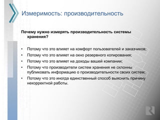 Измеримость: производительность

Почему нужно измерять производительность системы
  хранения?


•   Потому что это влияет на комфорт пользователей и заказчиков;
•   Потому что это влияет на окно резервного копирования;
•   Потому что это влияет на доходы вашей компании;
•   Потому что производители систем хранения не склонны
    публиковать информацию о производительности своих систем;
•   Потому что это иногда единственный способ выяснить причину
    некорректной работы.
 