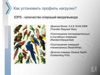 Как установить профиль нагрузки?

IOPS - количество операций ввода/вывода

                      •Длинна блока: 2,4,8,16,64,256K
                      (Transfer Request Size)
                      •Соотношение последовательных
                      и случайных операции
                      (Random/Sequential)
                      •Соотношение операций
                      чтения/записи (Read/Write)
                      •Длинна очереди (Queue Depth,
                      Outstanding I/Os)
 