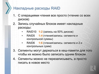 Накладные расходы RAID
1. С операциями чтения все просто (чтение со всех
   дисков)
2. Запись случайных блоков имеет накладные
   расходы:
     •   RAID10 1:2 (запись на 50% дисков)
     •   RAID5 1:4 (чтениязапись: сегмента и
         контрольной суммы)
     •   RAID6 1:6 (чтениязапись: сегмента и 2-х
         контрольных сумм)
3. Сегменты могут держаться в кеш-памяти для того
   чтобы их можно было записать одним блоком
4. Сегменты можно не перезаписывать, а просто
   писать в новое место
 