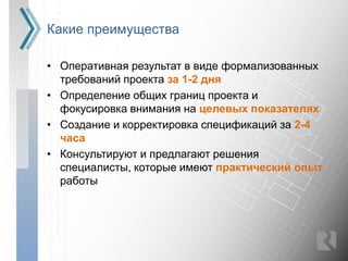 Какие преимущества

• Оперативная результат в виде формализованных
  требований проекта за 1-2 дня
• Определение общих границ проекта и
  фокусировка внимания на целевых показателях
• Создание и корректировка спецификаций за 2-4
  часа
• Консультируют и предлагают решения
  специалисты, которые имеют практический опыт
  работы
 