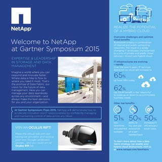 WIN AN OCULUS RIFT!
Make the virtual real with our
racing car simulator and receive
your own Google cardboard
glasses… and you could win an
Oculus Rift set.
Welcome to NetApp
at Gartner Symposium 2015
At Gartner Symposium ITxpo 2015, NetApp will demonstrate how to
accelerate innovation and IT responsiveness by confidently managing
and maintaining control of data across any cloud.
Imagine a world where you can
respond and innovate faster.
Where data is free to flow to
where you need it most. That’s
the promise of Data Fabric, our
vision for the future of data
management. Here you can
manage your data seamlessly
across any environment – and
always make the best decisions
for you and your organization.
EXPERTISE & LEADERSHIP
IN STORAGE AND DATA
MANAGEMENT
REALIZE THE POTENTIAL
OF A HYBRID CLOUD
Overcome challenges and optimize
cloud benefits
Businesses employ a combination
of internal and public computing
resources. The result is a apidly
changing IT landscape characterised
by a mix of private and public cloud
services – known was hybrid cloud.
IT infrastructures are evolving
– rapidly
Over the next 5 years, IT services
delivered via cloud will increase to
65%
up from 38% today
62%
say the #1 benefit is the “elasticity”
to scale up or down to accommodate
business needs
Other top benefits
To learn more about how a data
fabric strategy can enable your
hybrid cloud deployment, visit us
at www.netapp.com/datafabric
51%
less
downtime
and planned
outages
50%
ability to
buy and use
revsources
on a per-
needed basis
50%
increased IT
efficiencies /
lower costs
 