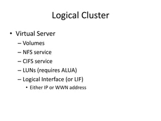 Logical Cluster
• Virtual Server
  – Volumes
  – NFS service
  – CIFS service
  – LUNs (requires ALUA)
  – Logical Interface (or LIF)
     • Either IP or WWN address
 