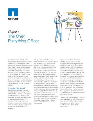 Chapter 3
The Chief
Everything Officer
Should businesses and the CIO
embrace the Chief Everything Officer?
Or are the job requirements better
suited to a number of individuals within
the C-Suite? Which option is better
for delivering business innovation,
competitive advantage and value?
Arguably, this is something that can
only be decided on a case by case
basis. What has worked for one
organisation may not work for another.
Even so there are a number of factors
that must be kept in mind no matter
the organisation in order to prevent
pitfalls.
Preventing “Two Speed IT”
Traditionally the CIO is in charge
of building and maintaining the IT
infrastructure. There is a perception
that the CIO “keeps the lights on”
as it were. However, with the advent
of disruptive technology the IT
department once again has that
chance to become a real differentiator
for the business, driving competitive
advantage through technology
adoption.
The question is whether or not
responsibility for this new tech should
fall under the CIO’s remit, another
member of the C-Suite or a new
Executive employee entirely. There
are arguments that due to lower
technology expertise requirements
of SMAC technologies, as they are
often hosted or managed by third
party suppliers, that the department
that uses that new technology
should manage it. For example,
data collection, analysis and insight
is heavily used by the marketing
department in many businesses, so
some argue that the decisions relating
to this technology should be up to the
marketing department rather than IT.
This can create a challenge for IT as
the interplay between third party IT
and on premise systems could create
a security issue, thereby creating an
opposing argument that it should
remain within the remit of the IT
department.
This still poses the question on
whether or not a new Executive
employee should be hired to handle
new technology areas. The issue is
splitting traditional IT and disruptive
IT between job functions can create
conflict between the two technology
officers. If the CIO’s role changes little,
and the rate of IT commoditisation
continues at the same pace, gradually
more and more IT will be available
through outsourcing or hosting in the
cloud. This will essentially erode the
CIO’s position. Similarly, the individual
responsible for new technology is in
a better position to offer technology
driven differentiators to the business,
thereby positioning themselves more
advantageously and directly related to
business outcomes.
This split can create tension. It may be
more agreeable for new technologies
to become the CIOs responsibility,
helping them to delivering new
initiatives directly from the IT
department.
Innovation
Technology
 