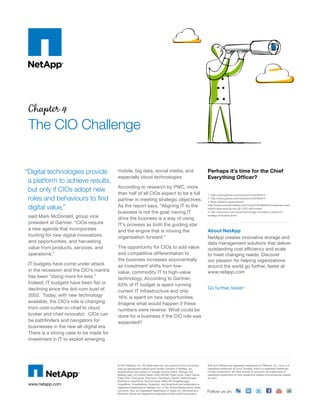 Chapter 4
The CIO Challenge
said Mark McDonald, group vice
president at Gartner. “CIOs require
a new agenda that incorporates
hunting for new digital innovations
and opportunities, and harvesting
value from products, services, and
operations.”
IT budgets have come under attack
in the recession and the CIO’s mantra
has been “doing more for less.”
Indeed, IT budgets have been flat or
declining since the dot-com bust of
2002. Today, with new technology
available, the CIO’s role is changing
from cost-cutter-in-chief to cloud
broker and chief innovator. CIOs can
be pathfinders and navigators for
businesses in the new all-digital era.
There is a strong case to be made for
investment in IT to exploit emerging
mobile, big data, social media, and
especially cloud technologies.
According to research by PWC, more
than half of all CIOs expect to be a full
partner in meeting strategic objectives.
As the report says, “Aligning IT to the
business is not the goal; having IT
drive the business is a way of using
IT’s prowess as both the guiding star
and the engine that is moving the
organisation forward.”
The opportunity for CIOs to add value
and competitive differentiation to
the business increases exponentially
as investment shifts from low-
value, commodity IT to high-value
technology. According to Gartner,
63% of IT budget is spent running
current IT infrastructure and only
16% is spent on new opportunities.
Imagine what would happen if these
numbers were reverse. What could be
done for a business if the CIO role was
expanded?
Perhaps it’s time for the Chief
Everything Officer?
1. http://www.gartner.com/newsroom/id/2304615
2. http://www.gartner.com/newsroom/id/2304615
3. Brian Hopkins quote source:
http://wwwcomputerweekly.com/news/2240186452/Companies-must-
rethink-data-sharing-say-GE-CEO-Jeff-Immelt
4. http://www.pwc.com/us/en/technology-innovation-center/cio-
strategy-innovation.jhtml
About NetApp
NetApp creates innovative storage and
data management solutions that deliver
outstanding cost efficiency and scale
to meet changing needs. Discover
our passion for helping organizations
around the world go further, faster at
www.netapp.com
Go further, faster®
www.netapp.com
Follow us on:
© 2014 NetApp, Inc. All rights reserved. No portions of this document
may be reproduced without prior written consent of NetApp, Inc.
Specifications are subject to change without notice. NetApp, the
NetApp logo, Go further faster, Data ONTAP, Flash Accel, Flash Cache,
Flash Pool, FlexCache, FlexClone, FlexShare, FlexVol, MetroCluster,
MultiStore, NearStore, OnCommand, RAID-DP, SnapManager,
SnapMirror, SnapRestore, Snapshot, and SnapVault are trademarks or
registered trademarks of NetApp, Inc. in the United States and/or other
countries. Mac is a registered trademarks of Apple Inc. Windows and
Windows Server are registered trademarks of Microsoft Corporation.
ESX and VMware are registered trademarks of VMware, Inc. Linux is a
registered trademark of Linus Torvalds. Intel is a registered trademark
of Intel Corporation. All other brands or products are trademarks or
registered trademarks of their respective holders and should be treated
as such.
“Digital technologies provide
a platform to achieve results,
but only if CIOs adopt new
roles and behaviours to find
digital value,”
 