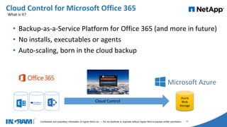 1405002
Confidential and proprietary information of Ingram Micro Inc. — Do not distribute or duplicate without Ingram Micro's express written permission. 11
• Backup-as-a-Service Platform for Office 365 (and more in future)
• No installs, executables or agents
• Auto-scaling, born in the cloud backup
Cloud Control for Microsoft Office 365
Cloud Control
Azure
Blob
Storage
What is it?
 