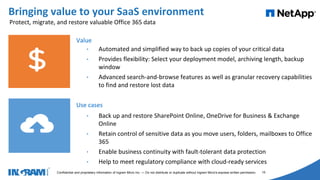 1405002
Confidential and proprietary information of Ingram Micro Inc. — Do not distribute or duplicate without Ingram Micro's express written permission. 15
Bringing value to your SaaS environment
Value
• Automated and simplified way to back up copies of your critical data
• Provides flexibility: Select your deployment model, archiving length, backup
window
• Advanced search-and-browse features as well as granular recovery capabilities
to find and restore lost data
Use cases
• Back up and restore SharePoint Online, OneDrive for Business & Exchange
Online
• Retain control of sensitive data as you move users, folders, mailboxes to Office
365
• Enable business continuity with fault-tolerant data protection
• Help to meet regulatory compliance with cloud-ready services
Protect, migrate, and restore valuable Office 365 data
 