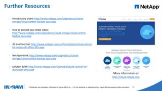 1405002
Confidential and proprietary information of Ingram Micro Inc. — Do not distribute or duplicate without Ingram Micro's express written permission. 21
• Introductory Video: http://www.netapp.com/us/products/cloud-
storage/cloud-control-backup-saas.aspx
• How to protect your O365 video:
http://www.netapp.com/us/products/cloud-storage/cloud-control-
backup-saas.aspx
• 30-day free trial: http://www.netapp.com/us/forms/tools/cloud-control-
for-microsoft-office-365.aspx
• NetApp ebook: http://www.netapp.com/us/products/cloud-
storage/cloud-control-backup-saas.aspx
• Solution Brief: http://www.netapp.com/us/media/cloud-control-for-
microsoft-office.pdf
Further Resources
More information at
http://cloud.netapp.com
 