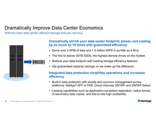 Dramatically Improve Data Center Economics
Dramatically shrink your data center footprint, power, and cooling
by as much as 10 times with guaranteed efficiency
 Serve over 2.5PiB of data and 1.4 million IOPS in as little as 4 RUs
 The first to deliver 30TB SSDs, the highest-density drives on the market
 Reduce your data footprint with leading storage efficiency features
 Get guaranteed capacity savings, or we make up the difference
Integrated data protection simplifies operations and increases
efficiency
 Built-in data protection with simple and common management across
platforms: NetApp® AFF or FAS, Cloud Volumes ONTAP, and ONTAP Select
 Leading capabilities such as application-consistent replication, native format
of secondary data copies, and site-to-site high availability
With the most data center–efficient storage that you can buy
19 © 2018 NetApp, Inc. All Rights Reserved. — NETAPP CONFIDENTIAL —
 