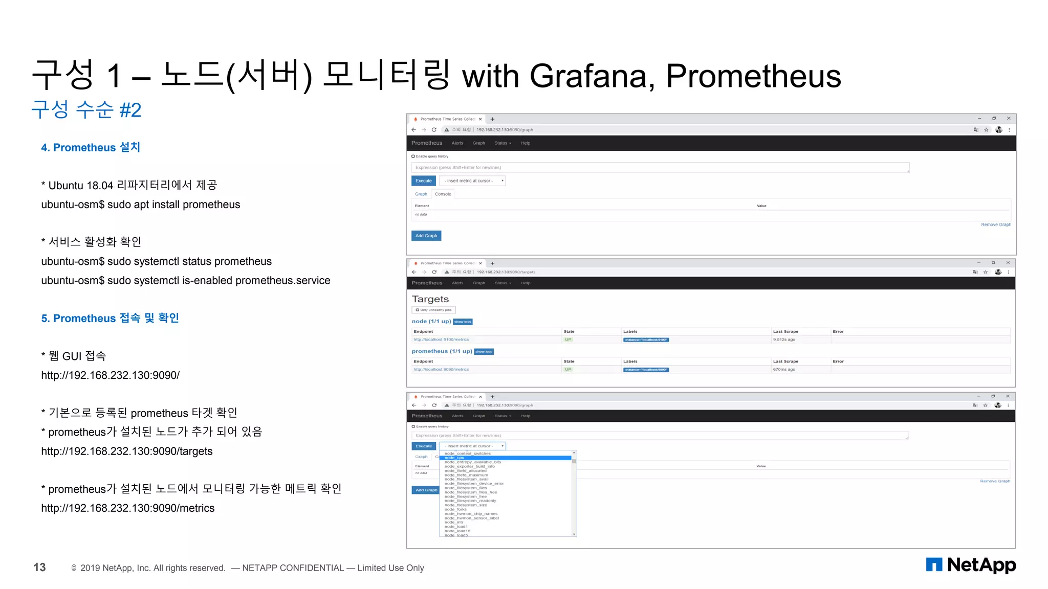 구성 1 – 노드(서버) 모니터링 with Grafana, Prometheus
구성 수순 #2
13 © 2019 NetApp, Inc. All rights reserved. — NETAPP CONFIDENTIAL — Limited Use Only
4. Prometheus 설치
* Ubuntu 18.04 리파지터리에서 제공
ubuntu-osm$ sudo apt install prometheus
* 서비스 활성화 확인
ubuntu-osm$ sudo systemctl status prometheus
ubuntu-osm$ sudo systemctl is-enabled prometheus.service
5. Prometheus 접속 및 확인
* 웹 GUI 접속
http://192.168.232.130:9090/
* 기본으로 등록된 prometheus 타겟 확인
* prometheus가 설치된 노드가 추가 되어 있음
http://192.168.232.130:9090/targets
* prometheus가 설치된 노드에서 모니터링 가능한 메트릭 확인
http://192.168.232.130:9090/metrics
 