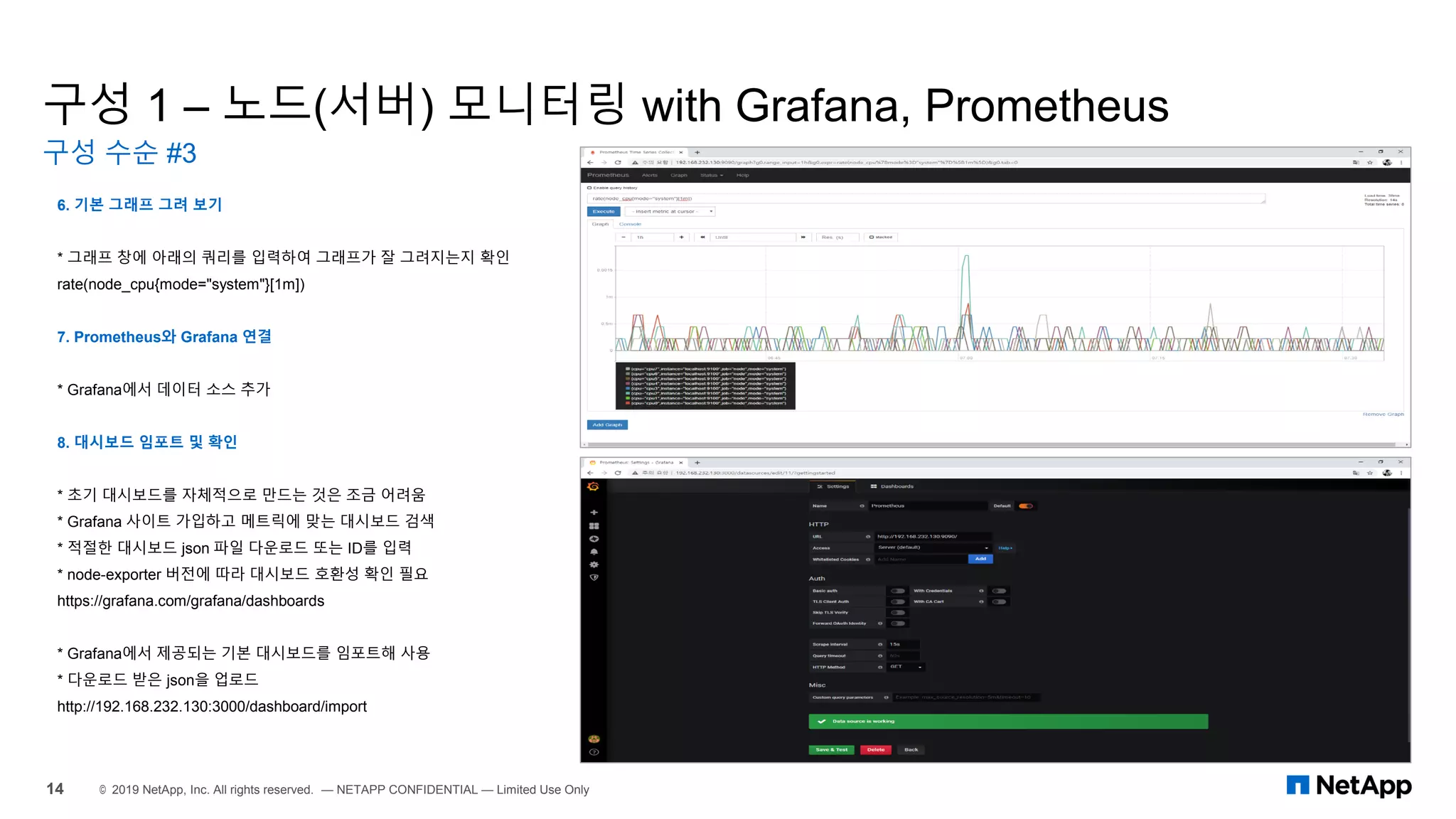 구성 1 – 노드(서버) 모니터링 with Grafana, Prometheus
구성 수순 #3
14 © 2019 NetApp, Inc. All rights reserved. — NETAPP CONFIDENTIAL — Limited Use Only
6. 기본 그래프 그려 보기
* 그래프 창에 아래의 쿼리를 입력하여 그래프가 잘 그려지는지 확인
rate(node_cpu{mode="system"}[1m])
7. Prometheus와 Grafana 연결
* Grafana에서 데이터 소스 추가
8. 대시보드 임포트 및 확인
* 초기 대시보드를 자체적으로 만드는 것은 조금 어려움
* Grafana 사이트 가입하고 메트릭에 맞는 대시보드 검색
* 적절한 대시보드 json 파일 다운로드 또는 ID를 입력
* node-exporter 버전에 따라 대시보드 호환성 확인 필요
https://grafana.com/grafana/dashboards
* Grafana에서 제공되는 기본 대시보드를 임포트해 사용
* 다운로드 받은 json을 업로드
http://192.168.232.130:3000/dashboard/import
 