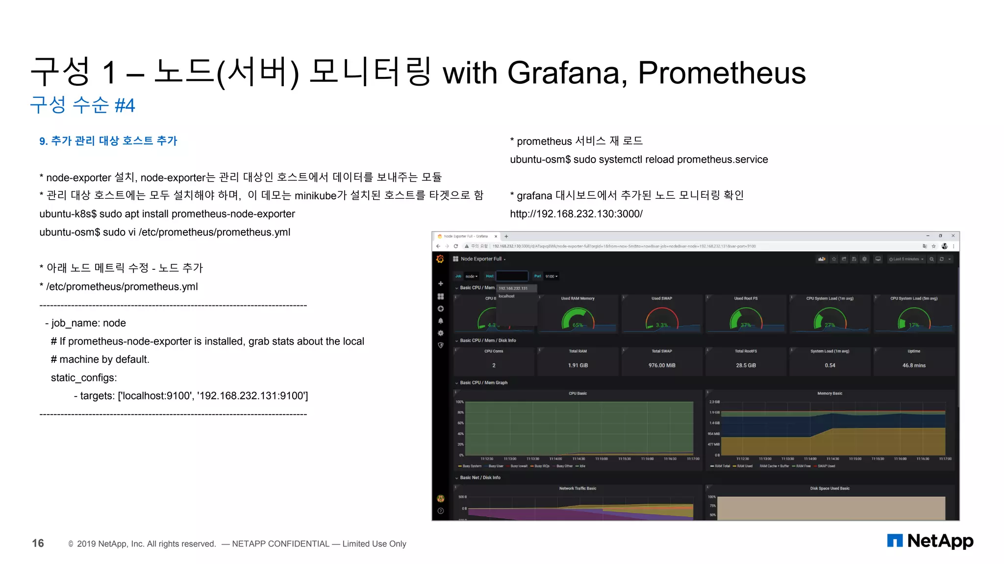 구성 1 – 노드(서버) 모니터링 with Grafana, Prometheus
구성 수순 #4
16 © 2019 NetApp, Inc. All rights reserved. — NETAPP CONFIDENTIAL — Limited Use Only
9. 추가 관리 대상 호스트 추가
* node-exporter 설치, node-exporter는 관리 대상인 호스트에서 데이터를 보내주는 모듈
* 관리 대상 호스트에는 모두 설치해야 하며, 이 데모는 minikube가 설치된 호스트를 타겟으로 함
ubuntu-k8s$ sudo apt install prometheus-node-exporter
ubuntu-osm$ sudo vi /etc/prometheus/prometheus.yml
* 아래 노드 메트릭 수정 - 노드 추가
* /etc/prometheus/prometheus.yml
----------------------------------------------------------------------------
- job_name: node
# If prometheus-node-exporter is installed, grab stats about the local
# machine by default.
static_configs:
- targets: ['localhost:9100', '192.168.232.131:9100']
----------------------------------------------------------------------------
* prometheus 서비스 재 로드
ubuntu-osm$ sudo systemctl reload prometheus.service
* grafana 대시보드에서 추가된 노드 모니터링 확인
http://192.168.232.130:3000/
 