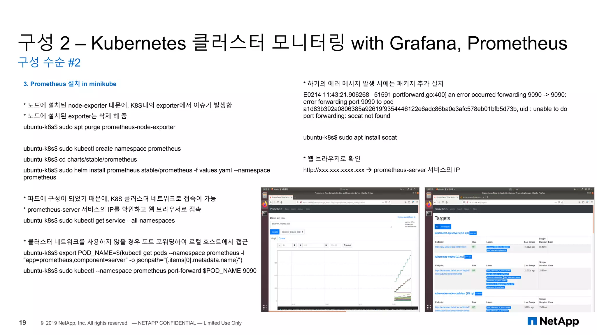구성 2 – Kubernetes 클러스터 모니터링 with Grafana, Prometheus
구성 수순 #2
19 © 2019 NetApp, Inc. All rights reserved. — NETAPP CONFIDENTIAL — Limited Use Only
3. Prometheus 설치 in minikube
* 노드에 설치된 node-exporter 때문에, K8S내의 exporter에서 이슈가 발생함
* 노드에 설치된 exporter는 삭제 해 줌
ubuntu-k8s$ sudo apt purge prometheus-node-exporter
ubuntu-k8s$ sudo kubectl create namespace prometheus
ubuntu-k8s$ cd charts/stable/prometheus
ubuntu-k8s$ sudo helm install prometheus stable/prometheus -f values.yaml --namespace
prometheus
* 파드에 구성이 되었기 때문에, K8S 클러스터 네트워크로 접속이 가능
* prometheus-server 서비스의 IP를 확인하고 웹 브라우저로 접속
ubuntu-k8s$ sudo kubectl get service --all-namespaces
* 클러스터 네트워크를 사용하지 않을 경우 포트 포워딩하여 로컬 호스트에서 접근
ubuntu-k8s$ export POD_NAME=$(kubectl get pods --namespace prometheus -l
"app=prometheus,component=server" -o jsonpath="{.items[0].metadata.name}")
ubuntu-k8s$ sudo kubectl --namespace prometheus port-forward $POD_NAME 9090
* 하기의 에러 메시지 발생 시에는 패키지 추가 설치
E0214 11:43:21.906268 51591 portforward.go:400] an error occurred forwarding 9090 -> 9090:
error forwarding port 9090 to pod
a1d83b392a0806385a92619f9354446122e6adc86ba0e3afc578eb01bfb5d73b, uid : unable to do
port forwarding: socat not found
ubuntu-k8s$ sudo apt install socat
* 웹 브라우저로 확인
http://xxx.xxx.xxxx.xxx → prometheus-server 서비스의 IP
 