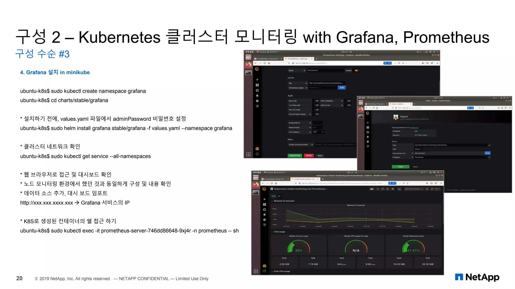 구성 2 – Kubernetes 클러스터 모니터링 with Grafana, Prometheus
구성 수순 #3
20 © 2019 NetApp, Inc. All rights reserved. — NETAPP CONFIDENTIAL — Limited Use Only
4. Grafana 설치 in minikube
ubuntu-k8s$ sudo kubectl create namespace grafana
ubuntu-k8s$ cd charts/stable/grafana
* 설치하기 전에, values.yaml 파일에서 adminPassword 비밀번호 설정
ubuntu-k8s$ sudo helm install grafana stable/grafana -f values.yaml --namespace grafana
* 클러스터 네트워크 확인
ubuntu-k8s$ sudo kubectl get service --all-namespaces
* 웹 브라우저로 접근 및 대시보드 확인
* 노드 모니터링 환경에서 했던 것과 동일하게 구성 및 내용 확인
* 데이터 소스 추가, 대시 보드 임포트
http://xxx.xxx.xxxx.xxx → Grafana 서비스의 IP
* K8S로 생성된 컨테이너의 쉘 접근 하기
ubuntu-k8s$ sudo kubectl exec -it prometheus-server-746dd86648-9xj4r -n prometheus -- sh
 