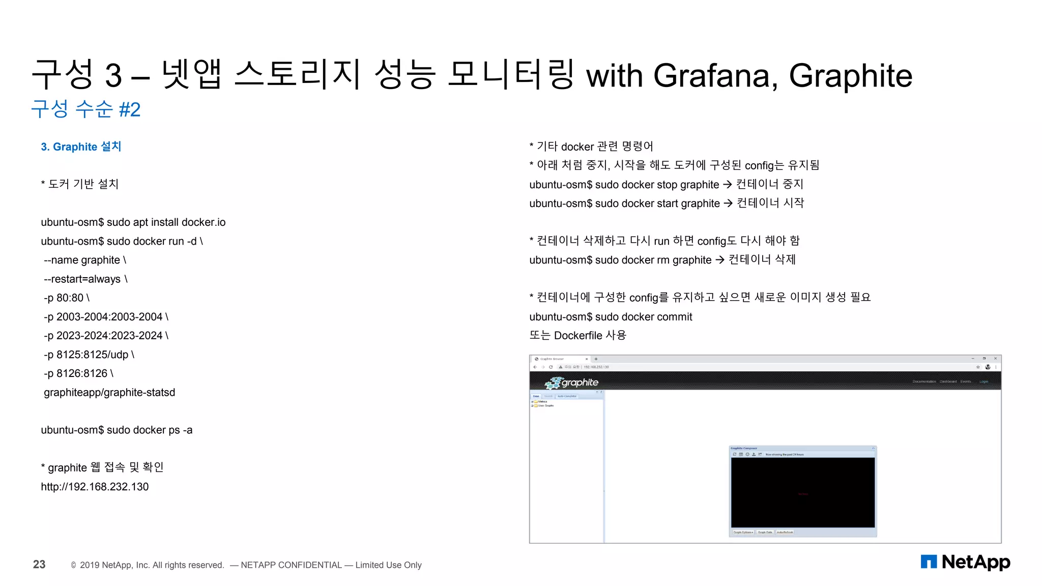 구성 3 – 넷앱 스토리지 성능 모니터링 with Grafana, Graphite
구성 수순 #2
23 © 2019 NetApp, Inc. All rights reserved. — NETAPP CONFIDENTIAL — Limited Use Only
3. Graphite 설치
* 도커 기반 설치
ubuntu-osm$ sudo apt install docker.io
ubuntu-osm$ sudo docker run -d 
--name graphite 
--restart=always 
-p 80:80 
-p 2003-2004:2003-2004 
-p 2023-2024:2023-2024 
-p 8125:8125/udp 
-p 8126:8126 
graphiteapp/graphite-statsd
ubuntu-osm$ sudo docker ps -a
* graphite 웹 접속 및 확인
http://192.168.232.130
* 기타 docker 관련 명령어
* 아래 처럼 중지, 시작을 해도 도커에 구성된 config는 유지됨
ubuntu-osm$ sudo docker stop graphite → 컨테이너 중지
ubuntu-osm$ sudo docker start graphite → 컨테이너 시작
* 컨테이너 삭제하고 다시 run 하면 config도 다시 해야 함
ubuntu-osm$ sudo docker rm graphite → 컨테이너 삭제
* 컨테이너에 구성한 config를 유지하고 싶으면 새로운 이미지 생성 필요
ubuntu-osm$ sudo docker commit
또는 Dockerfile 사용
 