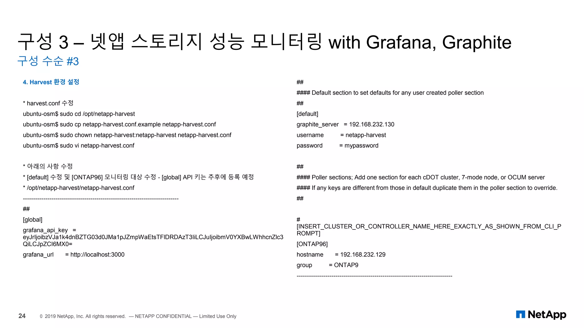 구성 3 – 넷앱 스토리지 성능 모니터링 with Grafana, Graphite
구성 수순 #3
24 © 2019 NetApp, Inc. All rights reserved. — NETAPP CONFIDENTIAL — Limited Use Only
4. Harvest 환경 설정
* harvest.conf 수정
ubuntu-osm$ sudo cd /opt/netapp-harvest
ubuntu-osm$ sudo cp netapp-harvest.conf.example netapp-harvest.conf
ubuntu-osm$ sudo chown netapp-harvest:netapp-harvest netapp-harvest.conf
ubuntu-osm$ sudo vi netapp-harvest.conf
* 아래의 사항 수정
* [default] 수정 및 [ONTAP96] 모니터링 대상 수정 - [global] API 키는 추후에 등록 예정
* /opt/netapp-harvest/netapp-harvest.conf
----------------------------------------------------------------------------
##
[global]
grafana_api_key =
eyJrIjoibzVJa1k4dnBZTG03d0JMa1pJZmpWaEtsTFlDRDAzT3IiLCJuIjoibmV0YXBwLWhhcnZlc3
QiLCJpZCI6MX0=
grafana_url = http://localhost:3000
##
#### Default section to set defaults for any user created poller section
##
[default]
graphite_server = 192.168.232.130
username = netapp-harvest
password = mypassword
##
#### Poller sections; Add one section for each cDOT cluster, 7-mode node, or OCUM server
#### If any keys are different from those in default duplicate them in the poller section to override.
##
#
[INSERT_CLUSTER_OR_CONTROLLER_NAME_HERE_EXACTLY_AS_SHOWN_FROM_CLI_P
ROMPT]
[ONTAP96]
hostname = 192.168.232.129
group = ONTAP9
----------------------------------------------------------------------------
 