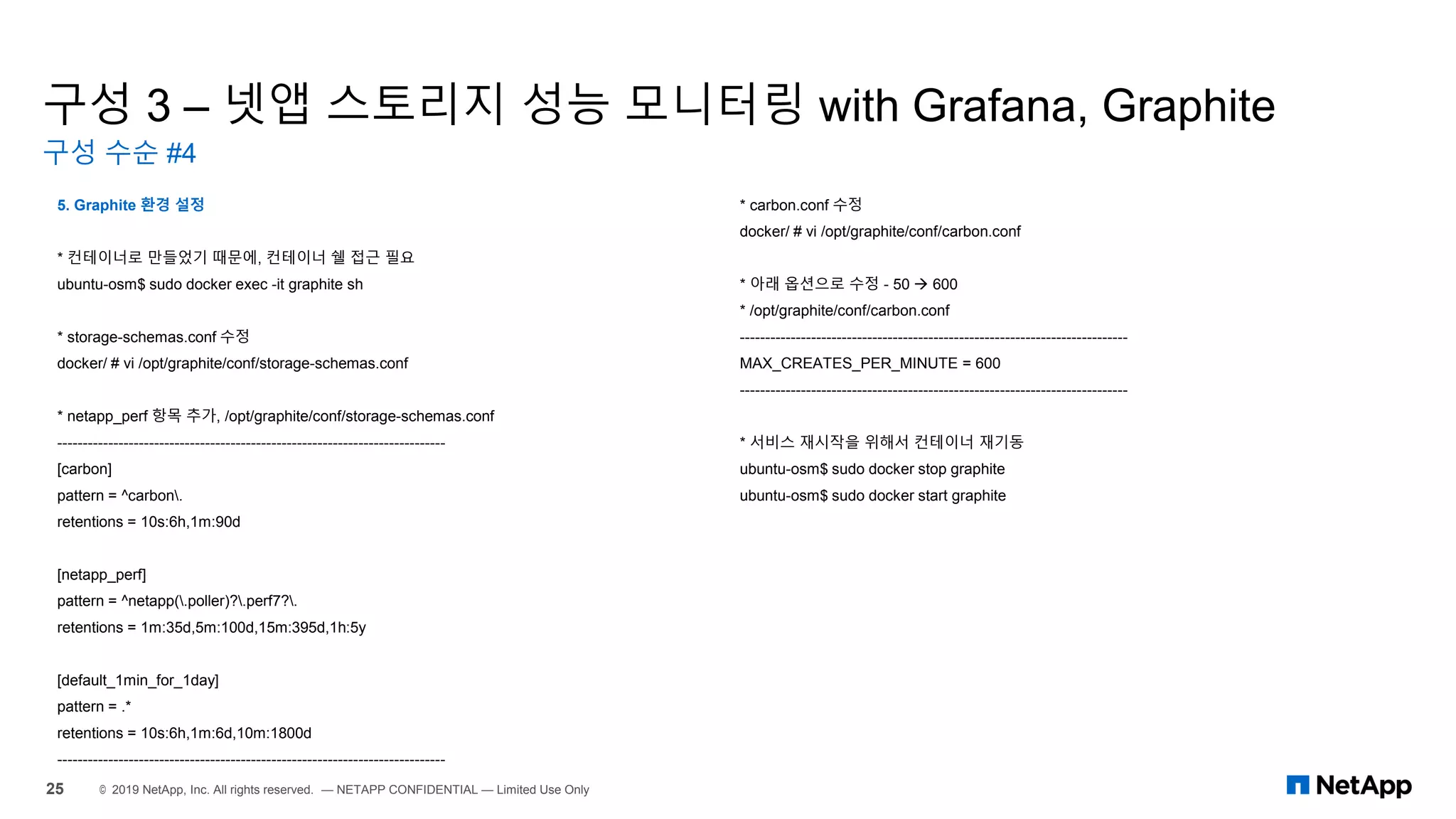 구성 3 – 넷앱 스토리지 성능 모니터링 with Grafana, Graphite
구성 수순 #4
25 © 2019 NetApp, Inc. All rights reserved. — NETAPP CONFIDENTIAL — Limited Use Only
5. Graphite 환경 설정
* 컨테이너로 만들었기 때문에, 컨테이너 쉘 접근 필요
ubuntu-osm$ sudo docker exec -it graphite sh
* storage-schemas.conf 수정
docker/ # vi /opt/graphite/conf/storage-schemas.conf
* netapp_perf 항목 추가, /opt/graphite/conf/storage-schemas.conf
----------------------------------------------------------------------------
[carbon]
pattern = ^carbon.
retentions = 10s:6h,1m:90d
[netapp_perf]
pattern = ^netapp(.poller)?.perf7?.
retentions = 1m:35d,5m:100d,15m:395d,1h:5y
[default_1min_for_1day]
pattern = .*
retentions = 10s:6h,1m:6d,10m:1800d
----------------------------------------------------------------------------
* carbon.conf 수정
docker/ # vi /opt/graphite/conf/carbon.conf
* 아래 옵션으로 수정 - 50 → 600
* /opt/graphite/conf/carbon.conf
----------------------------------------------------------------------------
MAX_CREATES_PER_MINUTE = 600
----------------------------------------------------------------------------
* 서비스 재시작을 위해서 컨테이너 재기동
ubuntu-osm$ sudo docker stop graphite
ubuntu-osm$ sudo docker start graphite
 