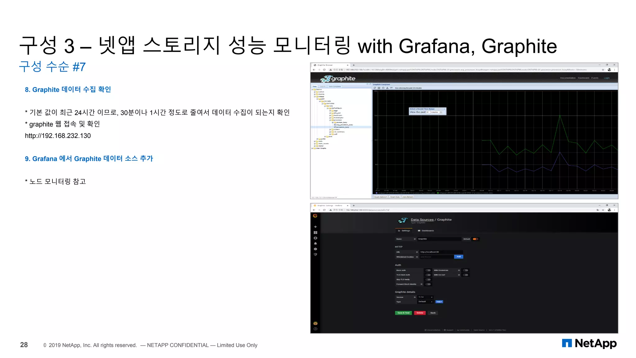 구성 3 – 넷앱 스토리지 성능 모니터링 with Grafana, Graphite
구성 수순 #7
28 © 2019 NetApp, Inc. All rights reserved. — NETAPP CONFIDENTIAL — Limited Use Only
8. Graphite 데이터 수집 확인
* 기본 값이 최근 24시간 이므로, 30분이나 1시간 정도로 줄여서 데이터 수집이 되는지 확인
* graphite 웹 접속 및 확인
http://192.168.232.130
9. Grafana 에서 Graphite 데이터 소스 추가
* 노드 모니터링 참고
 