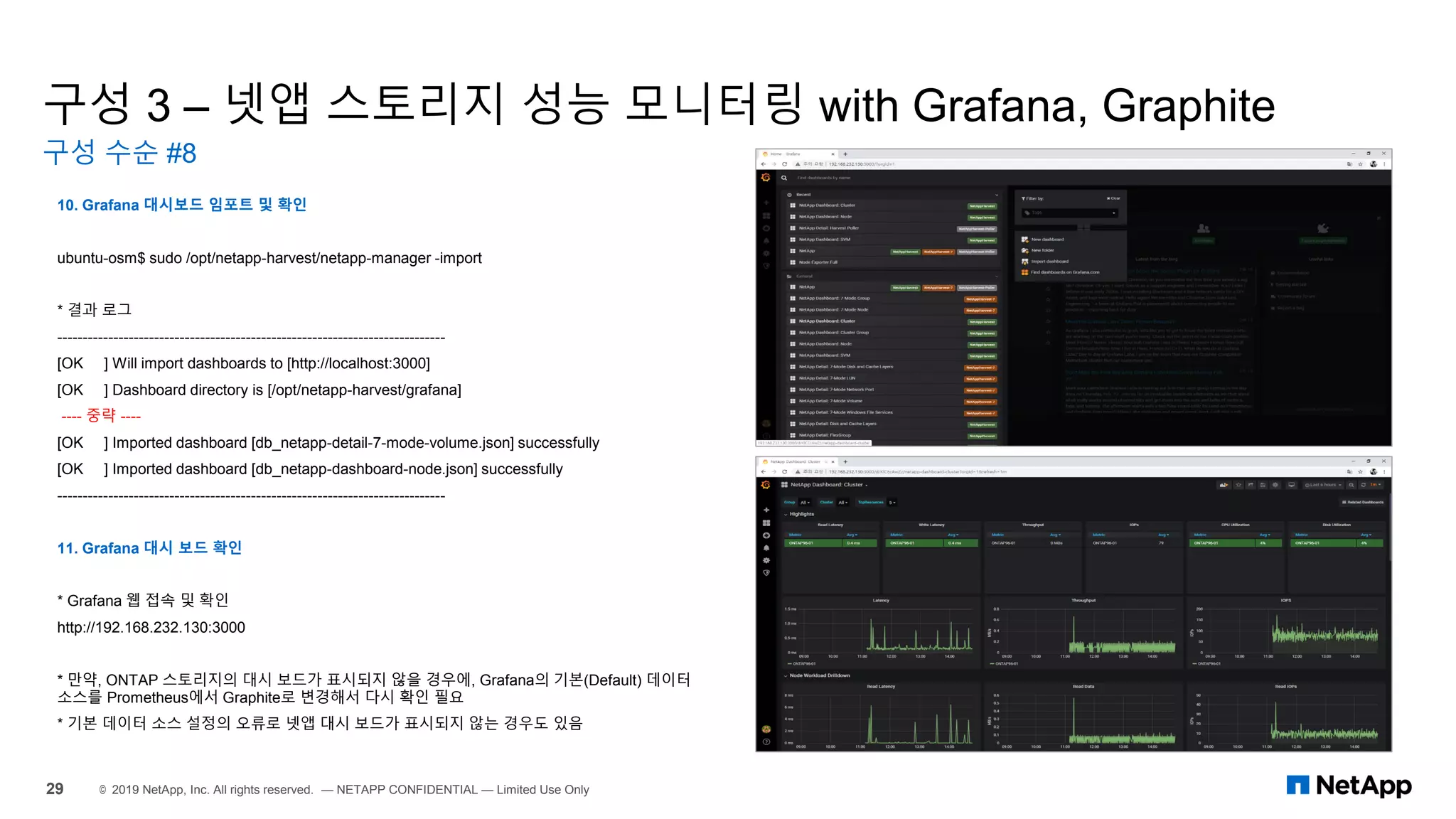 구성 3 – 넷앱 스토리지 성능 모니터링 with Grafana, Graphite
구성 수순 #8
29 © 2019 NetApp, Inc. All rights reserved. — NETAPP CONFIDENTIAL — Limited Use Only
10. Grafana 대시보드 임포트 및 확인
ubuntu-osm$ sudo /opt/netapp-harvest/netapp-manager -import
* 결과 로그
----------------------------------------------------------------------------
[OK ] Will import dashboards to [http://localhost:3000]
[OK ] Dashboard directory is [/opt/netapp-harvest/grafana]
---- 중략 ----
[OK ] Imported dashboard [db_netapp-detail-7-mode-volume.json] successfully
[OK ] Imported dashboard [db_netapp-dashboard-node.json] successfully
----------------------------------------------------------------------------
11. Grafana 대시 보드 확인
* Grafana 웹 접속 및 확인
http://192.168.232.130:3000
* 만약, ONTAP 스토리지의 대시 보드가 표시되지 않을 경우에, Grafana의 기본(Default) 데이터
소스를 Prometheus에서 Graphite로 변경해서 다시 확인 필요
* 기본 데이터 소스 설정의 오류로 넷앱 대시 보드가 표시되지 않는 경우도 있음
 