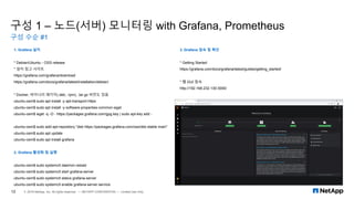 구성 1 – 노드(서버) 모니터링 with Grafana, Prometheus
구성 수순 #1
12 © 2019 NetApp, Inc. All rights reserved. — NETAPP CONFIDENTIAL — Limited Use Only
1. Grafana 설치
* Debian/Ubuntu - OSS release
* 설치 참고 사이트
https://grafana.com/grafana/download
https://grafana.com/docs/grafana/latest/installation/debian/
* Docker, 바이너리 패키지(.deb, .rpm), .tar.gz 버전도 있음
ubuntu-osm$ sudo apt install -y apt-transport-https
ubuntu-osm$ sudo apt install -y software-properties-common wget
ubuntu-osm$ wget -q -O - https://packages.grafana.com/gpg.key | sudo apt-key add -
ubuntu-osm$ sudo add-apt-repository "deb https://packages.grafana.com/oss/deb stable main"
ubuntu-osm$ sudo apt update
ubuntu-osm$ sudo apt install grafana
2. Grafana 활성화 및 실행
ubuntu-osm$ sudo systemctl daemon-reload
ubuntu-osm$ sudo systemctl start grafana-server
ubuntu-osm$ sudo systemctl status grafana-server
ubuntu-osm$ sudo systemctl enable grafana-server.service
3. Grafana 접속 및 확인
* Getting Started
https://grafana.com/docs/grafana/latest/guides/getting_started/
* 웹 GUI 접속
http://192.168.232.130:3000/
 