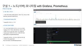 구성 1 – 노드(서버) 모니터링 with Grafana, Prometheus
구성 수순 #3
14 © 2019 NetApp, Inc. All rights reserved. — NETAPP CONFIDENTIAL — Limited Use Only
6. 기본 그래프 그려 보기
* 그래프 창에 아래의 쿼리를 입력하여 그래프가 잘 그려지는지 확인
rate(node_cpu{mode="system"}[1m])
7. Prometheus와 Grafana 연결
* Grafana에서 데이터 소스 추가
8. 대시보드 임포트 및 확인
* 초기 대시보드를 자체적으로 만드는 것은 조금 어려움
* Grafana 사이트 가입하고 메트릭에 맞는 대시보드 검색
* 적절한 대시보드 json 파일 다운로드 또는 ID를 입력
* node-exporter 버전에 따라 대시보드 호환성 확인 필요
https://grafana.com/grafana/dashboards
* Grafana에서 제공되는 기본 대시보드를 임포트해 사용
* 다운로드 받은 json을 업로드
http://192.168.232.130:3000/dashboard/import
 