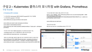 구성 2 – Kubernetes 클러스터 모니터링 with Grafana, Prometheus
구성 수순 #2
19 © 2019 NetApp, Inc. All rights reserved. — NETAPP CONFIDENTIAL — Limited Use Only
3. Prometheus 설치 in minikube
* 노드에 설치된 node-exporter 때문에, K8S내의 exporter에서 이슈가 발생함
* 노드에 설치된 exporter는 삭제 해 줌
ubuntu-k8s$ sudo apt purge prometheus-node-exporter
ubuntu-k8s$ sudo kubectl create namespace prometheus
ubuntu-k8s$ cd charts/stable/prometheus
ubuntu-k8s$ sudo helm install prometheus stable/prometheus -f values.yaml --namespace
prometheus
* 파드에 구성이 되었기 때문에, K8S 클러스터 네트워크로 접속이 가능
* prometheus-server 서비스의 IP를 확인하고 웹 브라우저로 접속
ubuntu-k8s$ sudo kubectl get service --all-namespaces
* 클러스터 네트워크를 사용하지 않을 경우 포트 포워딩하여 로컬 호스트에서 접근
ubuntu-k8s$ export POD_NAME=$(kubectl get pods --namespace prometheus -l
"app=prometheus,component=server" -o jsonpath="{.items[0].metadata.name}")
ubuntu-k8s$ sudo kubectl --namespace prometheus port-forward $POD_NAME 9090
* 하기의 에러 메시지 발생 시에는 패키지 추가 설치
E0214 11:43:21.906268 51591 portforward.go:400] an error occurred forwarding 9090 -> 9090:
error forwarding port 9090 to pod
a1d83b392a0806385a92619f9354446122e6adc86ba0e3afc578eb01bfb5d73b, uid : unable to do
port forwarding: socat not found
ubuntu-k8s$ sudo apt install socat
* 웹 브라우저로 확인
http://xxx.xxx.xxxx.xxx → prometheus-server 서비스의 IP
 