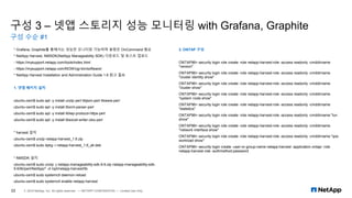 구성 3 – 넷앱 스토리지 성능 모니터링 with Grafana, Graphite
구성 수순 #1
22 © 2019 NetApp, Inc. All rights reserved. — NETAPP CONFIDENTIAL — Limited Use Only
* Grafana, Graphite를 통해서는 성능만 모니터링 가능하며 용량은 OnCommand 필요
* NetApp Harvest, NMSDK(NetApp Manageability SDK) 다운로드 및 호스트 업로드
- https://mysupport.netapp.com/tools/index.html
- https://mysupport.netapp.com/NOW/cgi-bin/software/
* NetApp Harvest Installation and Administration Guide 1.6 참고 필요
1. 넷앱 패키지 설치
ubuntu-osm$ sudo apt -y install unzip perl libjson-perl libwww-perl
ubuntu-osm$ sudo apt -y install libxml-parser-perl
ubuntu-osm$ sudo apt -y install liblwp-protocol-https-perl
ubuntu-osm$ sudo apt -y install libexcel-writer-xlsx-perl
* harvest 설치
ubuntu-osm$ unzip netapp-harvest_1.6.zip
ubuntu-osm$ sudo dpkg -i netapp-harvest_1.6_all.deb
* NMSDK 설치
ubuntu-osm$ sudo unzip -j netapp-manageability-sdk-9.6.zip netapp-manageability-sdk-
9.6/lib/perl/NetApp/* -d /opt/netapp-harvest/lib
ubuntu-osm$ sudo systemctl daemon-reload
ubuntu-osm$ sudo systemctl enable netapp-harvest
2. ONTAP 구성
ONTAP96> security login role create -role netapp-harvest-role -access readonly -cmddirname
"version"
ONTAP96> security login role create -role netapp-harvest-role -access readonly -cmddirname
"cluster identity show"
ONTAP96> security login role create -role netapp-harvest-role -access readonly -cmddirname
"cluster show"
ONTAP96> security login role create -role netapp-harvest-role -access readonly -cmddirname
"system node show"
ONTAP96> security login role create -role netapp-harvest-role -access readonly -cmddirname
"statistics"
ONTAP96> security login role create -role netapp-harvest-role -access readonly -cmddirname "lun
show"
ONTAP96> security login role create -role netapp-harvest-role -access readonly -cmddirname
"network interface show"
ONTAP96> security login role create -role netapp-harvest-role -access readonly -cmddirname "qos
workload show"
ONTAP96> security login create -user-or-group-name netapp-harvest -application ontapi -role
netapp-harvest-role -authmethod password
 