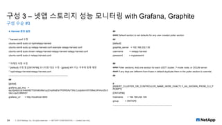 구성 3 – 넷앱 스토리지 성능 모니터링 with Grafana, Graphite
구성 수순 #3
24 © 2019 NetApp, Inc. All rights reserved. — NETAPP CONFIDENTIAL — Limited Use Only
4. Harvest 환경 설정
* harvest.conf 수정
ubuntu-osm$ sudo cd /opt/netapp-harvest
ubuntu-osm$ sudo cp netapp-harvest.conf.example netapp-harvest.conf
ubuntu-osm$ sudo chown netapp-harvest:netapp-harvest netapp-harvest.conf
ubuntu-osm$ sudo vi netapp-harvest.conf
* 아래의 사항 수정
* [default] 수정 및 [ONTAP96] 모니터링 대상 수정 - [global] API 키는 추후에 등록 예정
* /opt/netapp-harvest/netapp-harvest.conf
----------------------------------------------------------------------------
##
[global]
grafana_api_key =
eyJrIjoibzVJa1k4dnBZTG03d0JMa1pJZmpWaEtsTFlDRDAzT3IiLCJuIjoibmV0YXBwLWhhcnZlc3
QiLCJpZCI6MX0=
grafana_url = http://localhost:3000
##
#### Default section to set defaults for any user created poller section
##
[default]
graphite_server = 192.168.232.130
username = netapp-harvest
password = mypassword
##
#### Poller sections; Add one section for each cDOT cluster, 7-mode node, or OCUM server
#### If any keys are different from those in default duplicate them in the poller section to override.
##
#
[INSERT_CLUSTER_OR_CONTROLLER_NAME_HERE_EXACTLY_AS_SHOWN_FROM_CLI_P
ROMPT]
[ONTAP96]
hostname = 192.168.232.129
group = ONTAP9
----------------------------------------------------------------------------
 