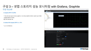 구성 3 – 넷앱 스토리지 성능 모니터링 with Grafana, Graphite
구성 수순 #7
28 © 2019 NetApp, Inc. All rights reserved. — NETAPP CONFIDENTIAL — Limited Use Only
8. Graphite 데이터 수집 확인
* 기본 값이 최근 24시간 이므로, 30분이나 1시간 정도로 줄여서 데이터 수집이 되는지 확인
* graphite 웹 접속 및 확인
http://192.168.232.130
9. Grafana 에서 Graphite 데이터 소스 추가
* 노드 모니터링 참고
 