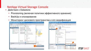 NetApp Virtual Storage Console
 Действия с Datastore:
 Provisioning (включая политики эффективного хранения)
 BackUp и клонирование
 Мониторинг дискового пространства и его модификация
 