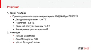1. Какой NetApp?
 Производительная двух контроллерная СХД NetApp FAS8020
 Два уровня хранения - 30 Тб
 FlashPool - 3.8 ТБ
 Блочный доступ к данным по FC
 Асинхронная репликация по IP
2. Что еще?
 NetApp SnapMirror
 SnapManager for SQL
 Virtual Storage Console
Решение
 