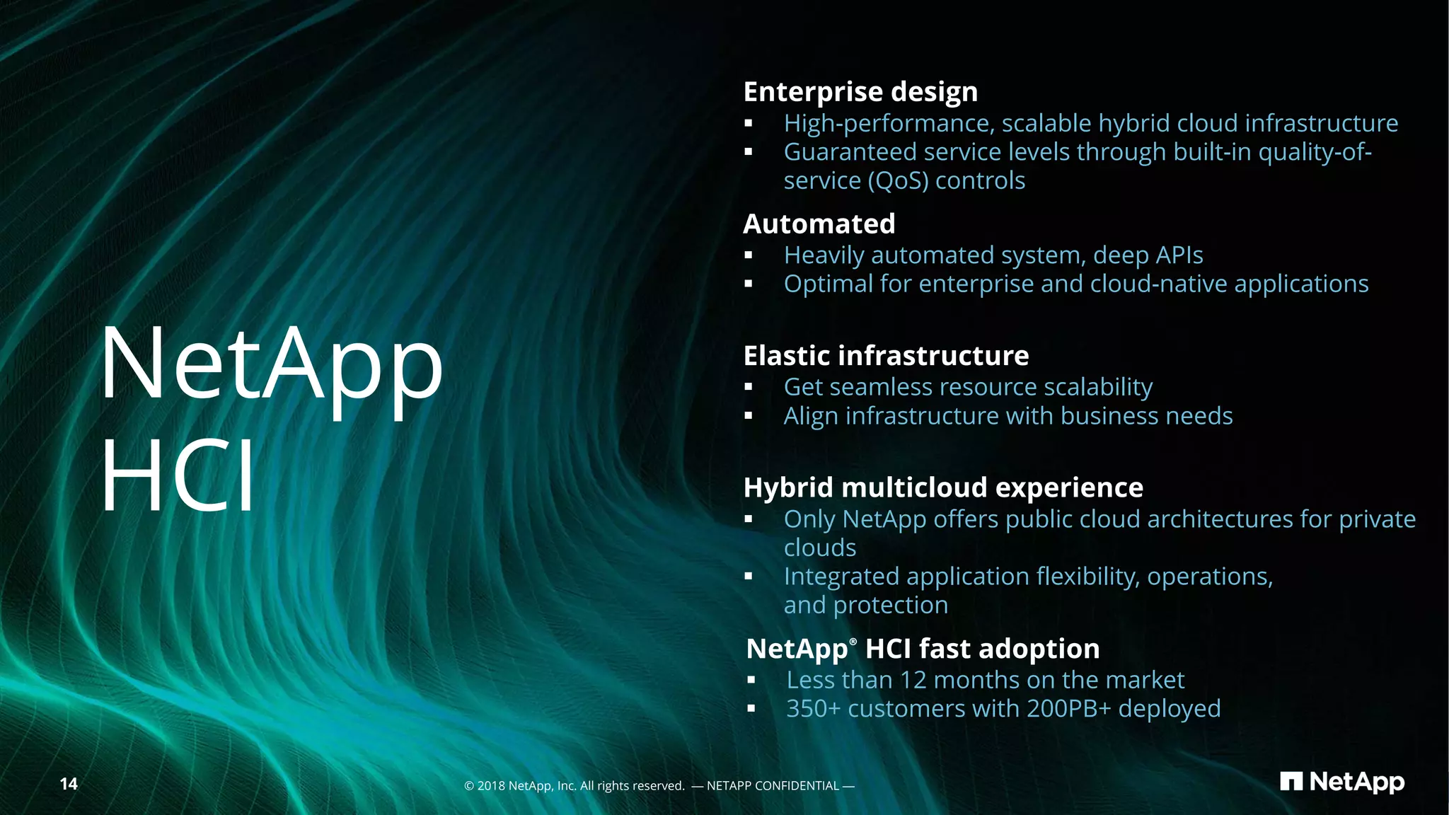 14 © 2018 NetApp, Inc. All rights reserved. — NETAPP CONFIDENTIAL —
Enterprise design
§ High-performance, scalable hybrid cloud infrastructure
§ Guaranteed service levels through built-in quality-of-
service (QoS) controls
Automated
§ Heavily automated system, deep APIs
§ Optimal for enterprise and cloud-native applications
Elastic infrastructure
§ Get seamless resource scalability
§ Align infrastructure with business needs
Hybrid multicloud experience
§ Only NetApp offers public cloud architectures for private
clouds
§ Integrated application flexibility, operations,
and protection
NetApp® HCI fast adoption
§ Less than 12 months on the market
§ 350+ customers with 200PB+ deployed
NetApp
HCI
 