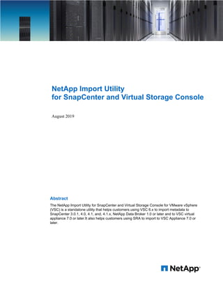 NetApp Import Utility
for SnapCenter and Virtual Storage Console
August 2019
Abstract
The NetApp Import Utility for SnapCenter and Virtual Storage Console for VMware vSphere
(VSC) is a standalone utility that helps customers using VSC 6.x to import metadata to
SnapCenter 3.0.1, 4.0, 4.1, and, 4.1.x, NetApp Data Broker 1.0 or later and to VSC virtual
appliance 7.0 or later.It also helps customers using SRA to import to VSC Appliance 7.0 or
later.
 