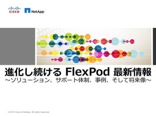 © 2015 Cisco & NetApp. All rights reserved.
進化し続ける FlexPod 最新情報
～ソリューション、サポート体制、事例、そして将来像～
 