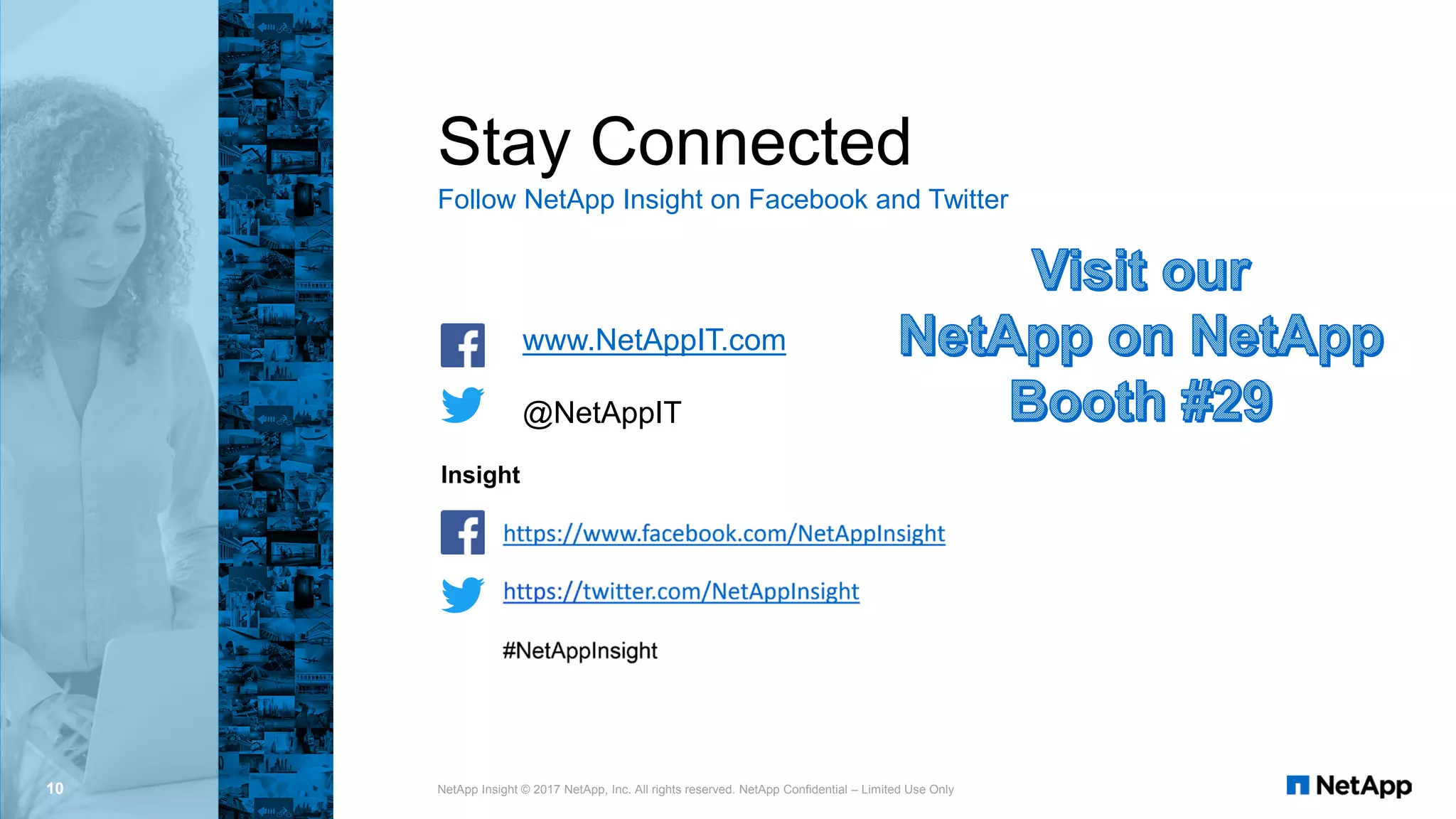 Insight
Stay Connected
Follow NetApp Insight on Facebook and Twitter
10 NetApp Insight © 2017 NetApp, Inc. All rights reserved. NetApp Confidential – Limited Use Only
www.NetAppIT.com
@NetAppIT
 