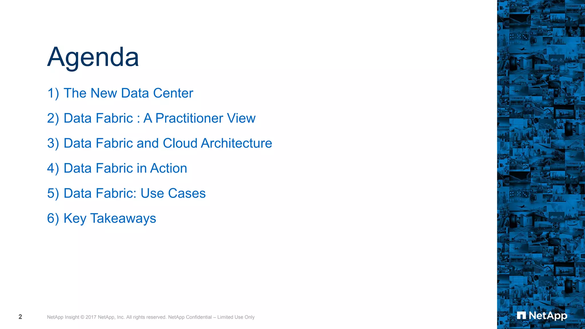 Agenda
1) The New Data Center
2) Data Fabric : A Practitioner View
3) Data Fabric and Cloud Architecture
4) Data Fabric in Action
5) Data Fabric: Use Cases
6) Key Takeaways
NetApp Insight © 2017 NetApp, Inc. All rights reserved. NetApp Confidential – Limited Use Only2
 