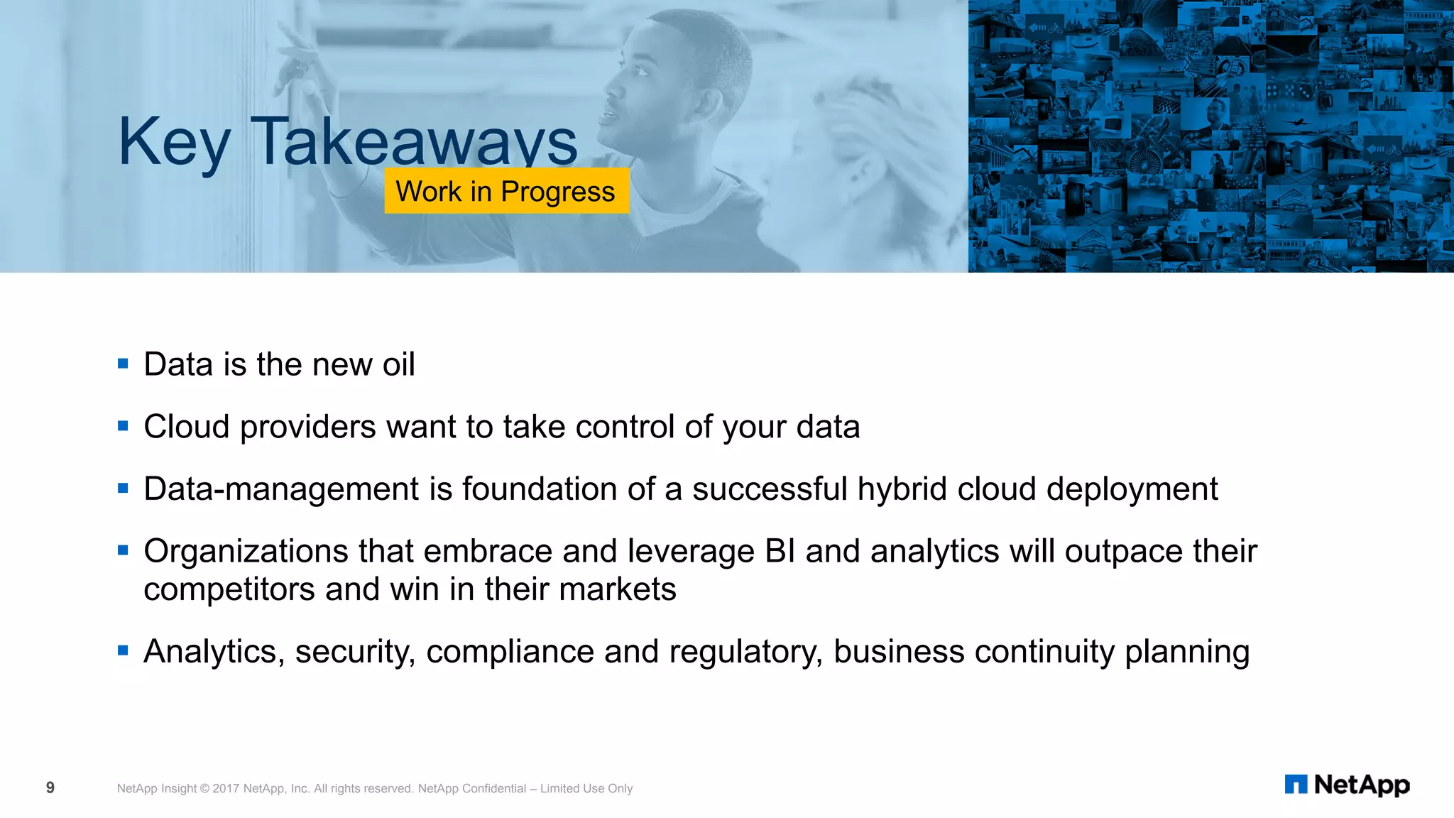  Data is the new oil
 Cloud providers want to take control of your data
 Data-management is foundation of a successful hybrid cloud deployment
 Organizations that embrace and leverage BI and analytics will outpace their
competitors and win in their markets
 Analytics, security, compliance and regulatory, business continuity planning
NetApp Insight © 2017 NetApp, Inc. All rights reserved. NetApp Confidential – Limited Use Only9
Key Takeaways
Work in Progress
 