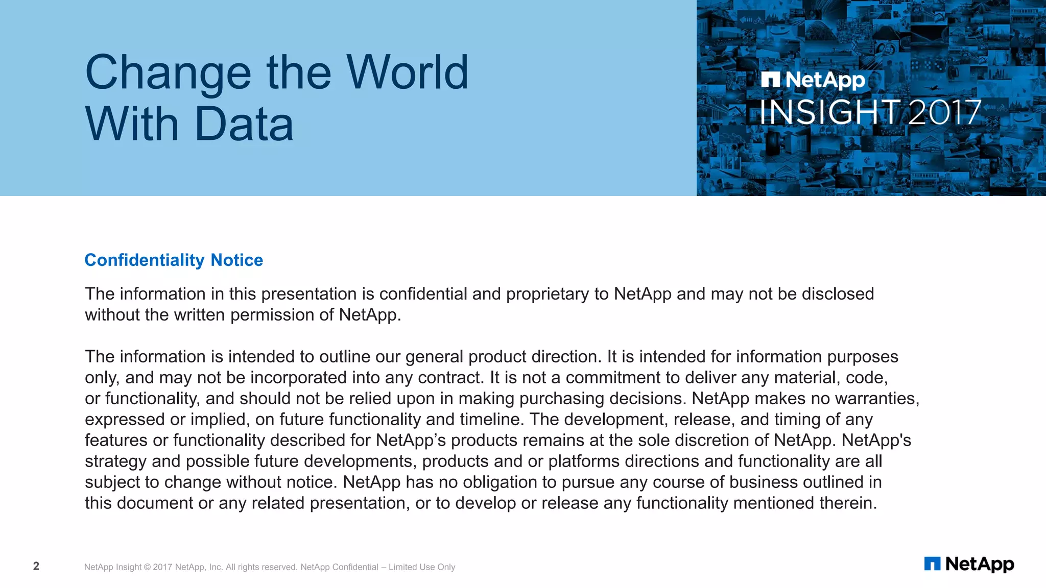 The information in this presentation is confidential and proprietary to NetApp and may not be disclosed
without the written permission of NetApp.
The information is intended to outline our general product direction. It is intended for information purposes
only, and may not be incorporated into any contract. It is not a commitment to deliver any material, code,
or functionality, and should not be relied upon in making purchasing decisions. NetApp makes no warranties,
expressed or implied, on future functionality and timeline. The development, release, and timing of any
features or functionality described for NetApp’s products remains at the sole discretion of NetApp. NetApp's
strategy and possible future developments, products and or platforms directions and functionality are all
subject to change without notice. NetApp has no obligation to pursue any course of business outlined in
this document or any related presentation, or to develop or release any functionality mentioned therein.
Confidentiality Notice
Change the World
With Data
NetApp Insight © 2017 NetApp, Inc. All rights reserved. NetApp Confidential – Limited Use Only2
 