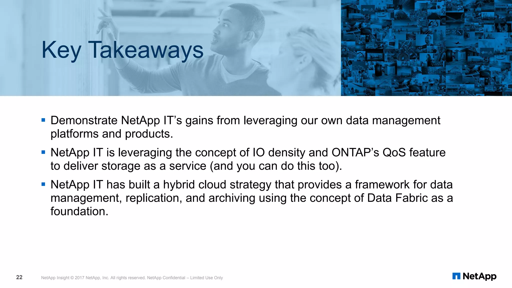 ▪ Demonstrate NetApp IT’s gains from leveraging our own data management
platforms and products.
▪ NetApp IT is leveraging the concept of IO density and ONTAP’s QoS feature
to deliver storage as a service (and you can do this too).
▪ NetApp IT has built a hybrid cloud strategy that provides a framework for data
management, replication, and archiving using the concept of Data Fabric as a
foundation.
NetApp Insight © 2017 NetApp, Inc. All rights reserved. NetApp Confidential – Limited Use Only22
Key Takeaways
 