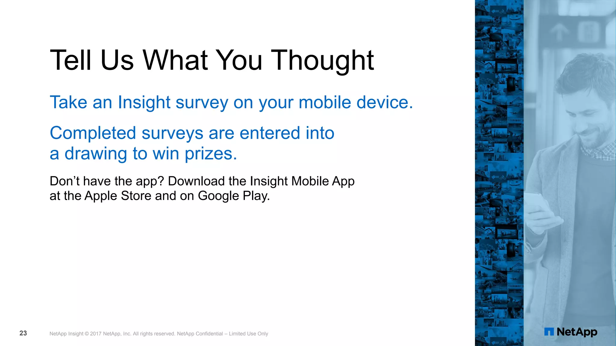 Tell Us What You Thought
Take an Insight survey on your mobile device.
Completed surveys are entered into
a drawing to win prizes.
Don’t have the app? Download the Insight Mobile App
at the Apple Store and on Google Play.
NetApp Insight © 2017 NetApp, Inc. All rights reserved. NetApp Confidential – Limited Use Only23
 