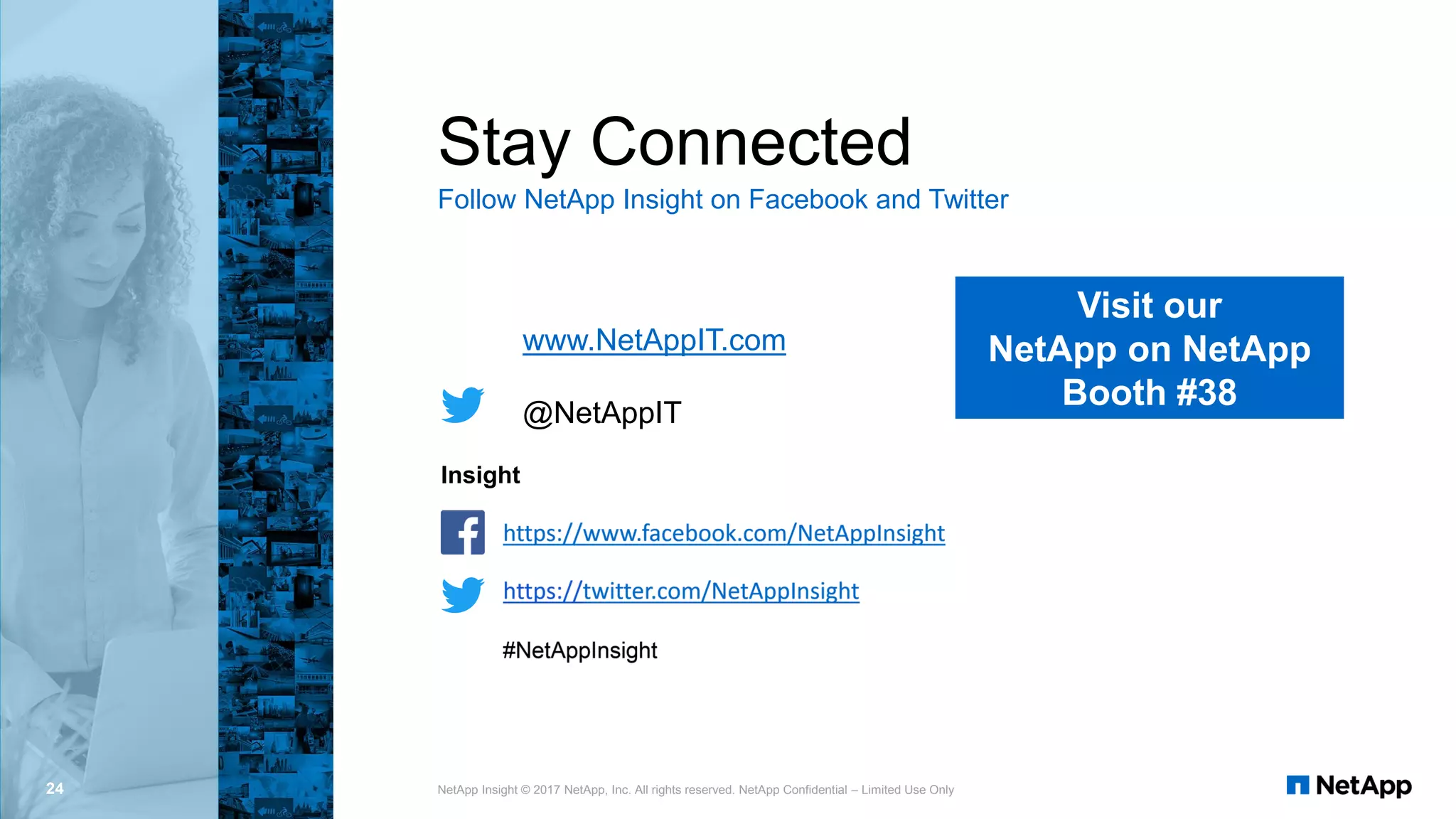 Insight
Stay Connected
Follow NetApp Insight on Facebook and Twitter
24 NetApp Insight © 2017 NetApp, Inc. All rights reserved. NetApp Confidential – Limited Use Only
www.NetAppIT.com
@NetAppIT
Visit our
NetApp on NetApp
Booth #38
 