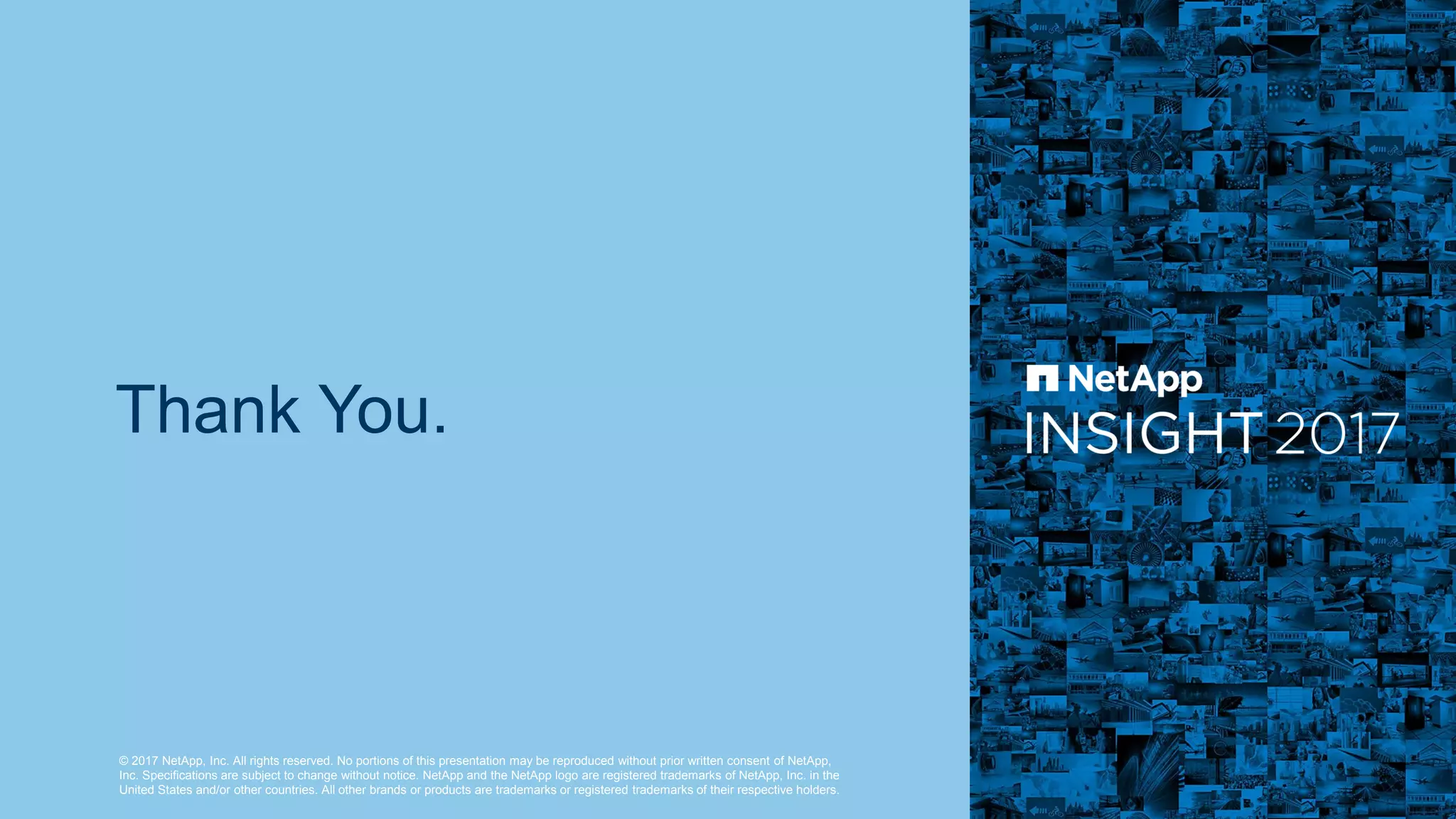© 2017 NetApp, Inc. All rights reserved. No portions of this presentation may be reproduced without prior written consent of NetApp,
Inc. Specifications are subject to change without notice. NetApp and the NetApp logo are registered trademarks of NetApp, Inc. in the
United States and/or other countries. All other brands or products are trademarks or registered trademarks of their respective holders.
Thank You.
 