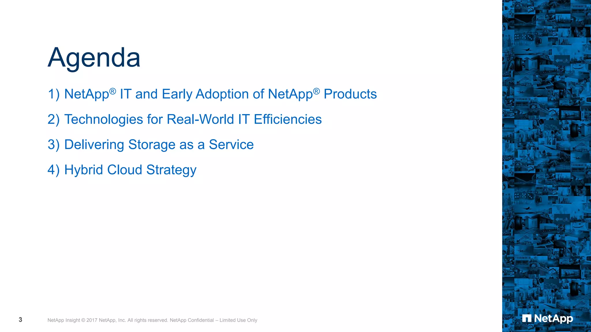 Agenda
1) NetApp® IT and Early Adoption of NetApp® Products
2) Technologies for Real-World IT Efficiencies
3) Delivering Storage as a Service
4) Hybrid Cloud Strategy
NetApp Insight © 2017 NetApp, Inc. All rights reserved. NetApp Confidential – Limited Use Only3
 